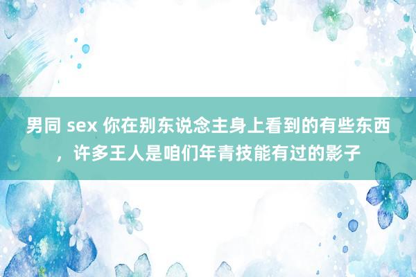 男同 sex 你在别东说念主身上看到的有些东西，许多王人是咱们年青技能有过的影子