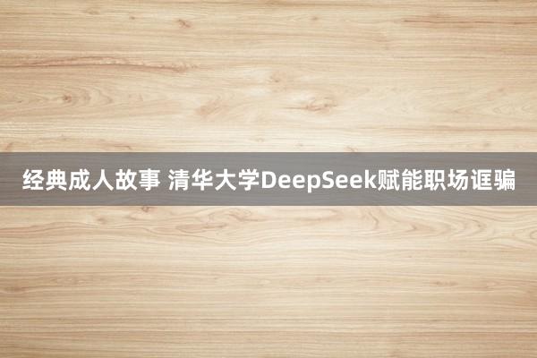 经典成人故事 清华大学DeepSeek赋能职场诓骗
