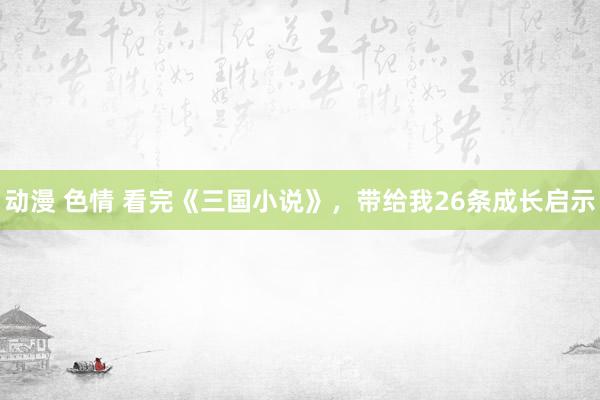 动漫 色情 看完《三国小说》，带给我26条成长启示