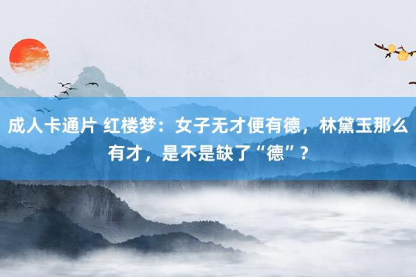成人卡通片 红楼梦：女子无才便有德，林黛玉那么有才，是不是缺了“德”？