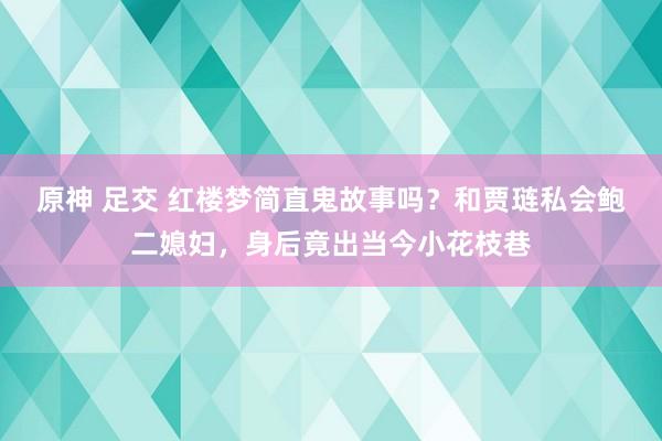 原神 足交 红楼梦简直鬼故事吗？和贾琏私会鲍二媳妇，身后竟出当今小花枝巷