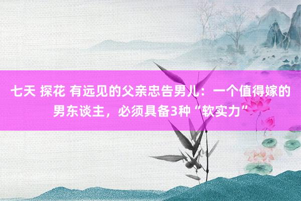 七天 探花 有远见的父亲忠告男儿：一个值得嫁的男东谈主，必须具备3种“软实力”
