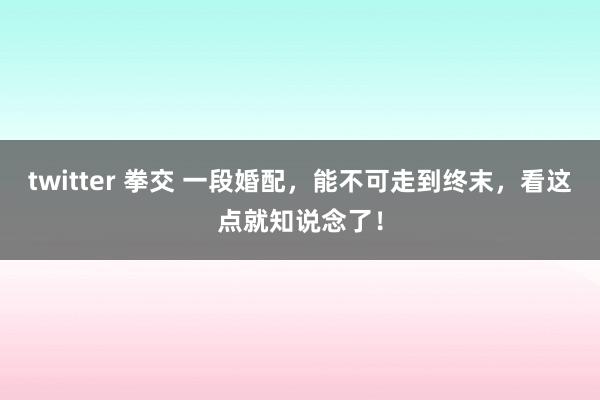 twitter 拳交 一段婚配，能不可走到终末，看这点就知说念了！