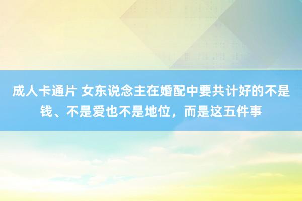 成人卡通片 女东说念主在婚配中要共计好的不是钱、不是爱也不是地位，而是这五件事