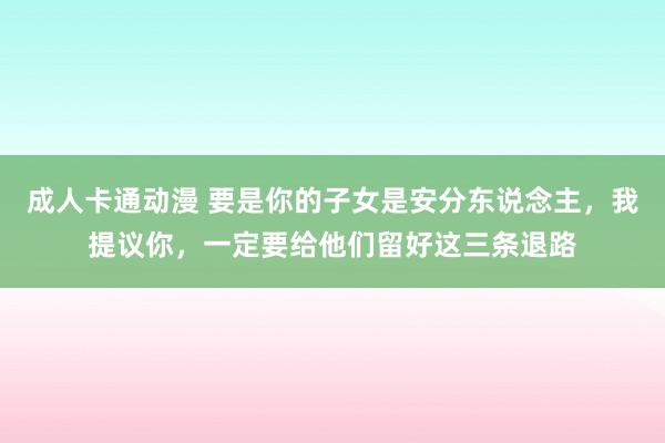 成人卡通动漫 要是你的子女是安分东说念主，我提议你，一定要给他们留好这三条退路