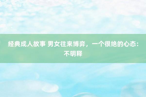 经典成人故事 男女往来博弈，一个很绝的心态：不明释