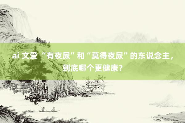 ai 文爱 “有夜尿”和“莫得夜尿”的东说念主，到底哪个更健康？