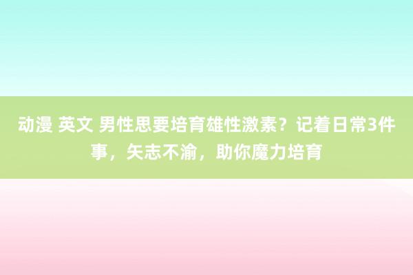 动漫 英文 男性思要培育雄性激素？记着日常3件事，矢志不渝，助你魔力培育