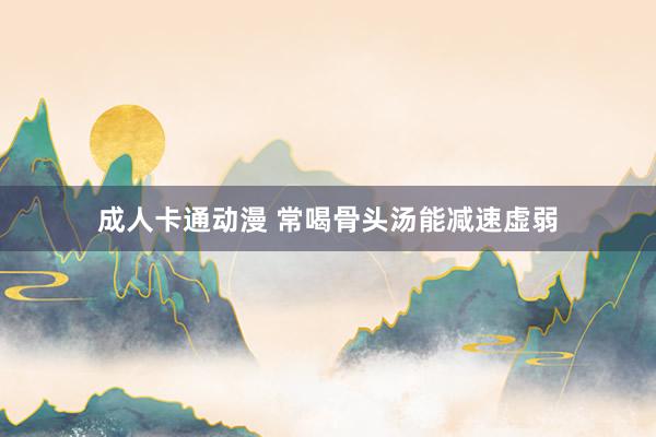 成人卡通动漫 常喝骨头汤能减速虚弱