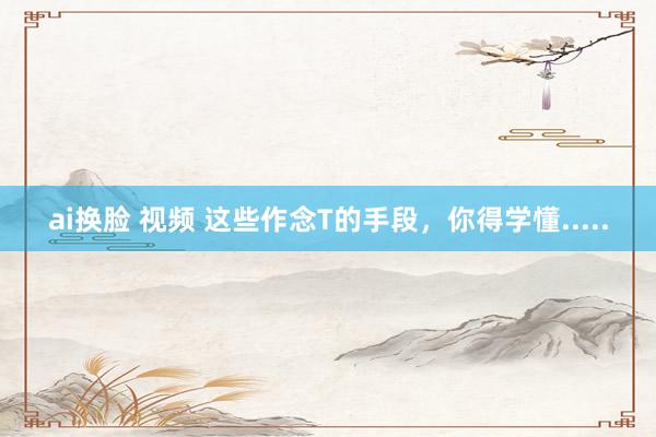 ai换脸 视频 这些作念T的手段，你得学懂.....