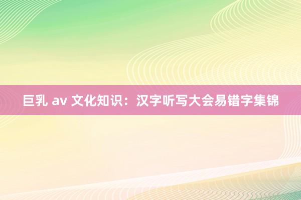 巨乳 av 文化知识：汉字听写大会易错字集锦