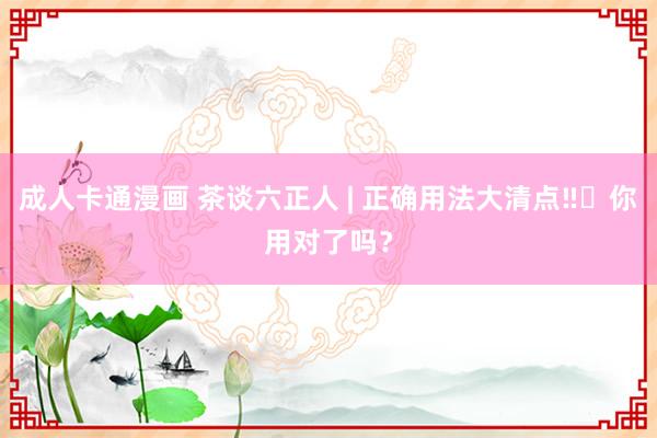 成人卡通漫画 茶谈六正人 | 正确用法大清点‼️你用对了吗？