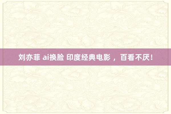 刘亦菲 ai换脸 印度经典电影 ，百看不厌！